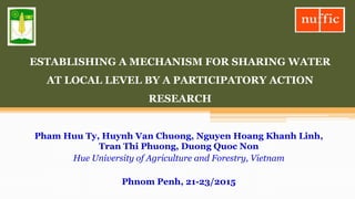 ESTABLISHING A MECHANISM FOR SHARING WATER
AT LOCAL LEVEL BY A PARTICIPATORY ACTION
RESEARCH
Pham Huu Ty, Huynh Van Chuong, Nguyen Hoang Khanh Linh,
Tran Thi Phuong, Duong Quoc Non
Hue University of Agriculture and Forestry, Vietnam
Phnom Penh, 21-23/2015
 