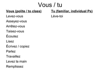 Vous / tu
Vous (polite / to class)   Tu (familiar, individual Ps)
Levez-vous                 Lève-toi
Asseyez-vous
Arrêtez-vous
Taisez-vous
Écoutez
Lisez
Écrivez / copiez
Parlez
Travaillez
Levez la main
Remplissez
 