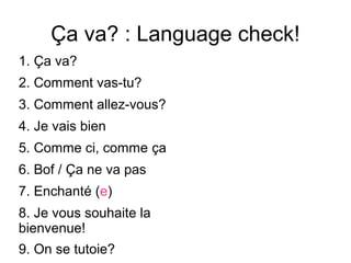 Ça va? : Language check!
1. Ça va?
2. Comment vas-tu?
3. Comment allez-vous?
4. Je vais bien
5. Comme ci, comme ça
6. Bof / Ça ne va pas
7. Enchanté (e)
8. Je vous souhaite la
bienvenue!
9. On se tutoie?
 