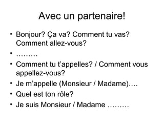 Avec un partenaire!
• Bonjour? Ça va? Comment tu vas?
  Comment allez-vous?
• ………
• Comment tu t’appelles? / Comment vous
  appellez-vous?
• Je m’appelle (Monsieur / Madame)….
• Quel est ton rôle?
• Je suis Monsieur / Madame ………
 