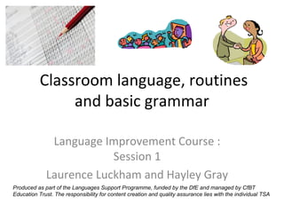 Classroom language, routines
                and basic grammar

              Language Improvement Course :
                         Session 1
             Laurence Luckham and Hayley Gray
Produced as part of the Languages Support Programme, funded by the DfE and managed by CfBT
Education Trust. The responsibility for content creation and quality assurance lies with the individual TSA
 