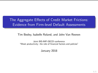 The Aggregate Eﬀects of Credit Market Frictions:
Evidence from Firm-level Default Assessments
Tim Besley, Isabelle Roland, and John Van Reenen
Joint BIS-IMF-OECD conference
“Weak productivity: the role of ﬁnancial factors and policies”
January 2018
1 / 1
 