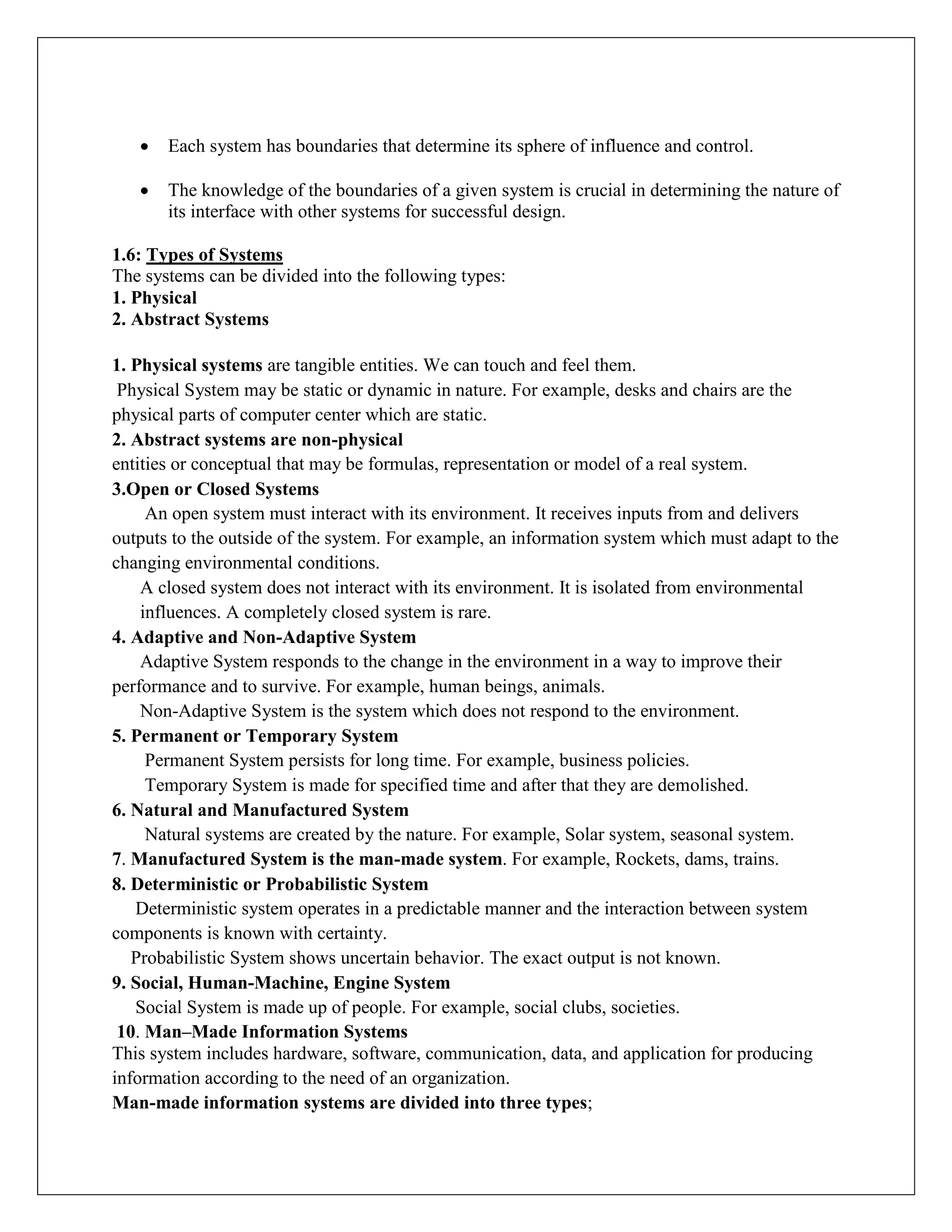  Each system has boundaries that determine its sphere of influence and control.
 The knowledge of the boundaries of a given system is crucial in determining the nature of
its interface with other systems for successful design.
1.6: Types of Systems
The systems can be divided into the following types:
1. Physical
2. Abstract Systems
1. Physical systems are tangible entities. We can touch and feel them.
Physical System may be static or dynamic in nature. For example, desks and chairs are the
physical parts of computer center which are static.
2. Abstract systems are non-physical
entities or conceptual that may be formulas, representation or model of a real system.
3.Open or Closed Systems
An open system must interact with its environment. It receives inputs from and delivers
outputs to the outside of the system. For example, an information system which must adapt to the
changing environmental conditions.
A closed system does not interact with its environment. It is isolated from environmental
influences. A completely closed system is rare.
4. Adaptive and Non-Adaptive System
Adaptive System responds to the change in the environment in a way to improve their
performance and to survive. For example, human beings, animals.
Non-Adaptive System is the system which does not respond to the environment.
5. Permanent or Temporary System
Permanent System persists for long time. For example, business policies.
Temporary System is made for specified time and after that they are demolished.
6. Natural and Manufactured System
Natural systems are created by the nature. For example, Solar system, seasonal system.
7. Manufactured System is the man-made system. For example, Rockets, dams, trains.
8. Deterministic or Probabilistic System
Deterministic system operates in a predictable manner and the interaction between system
components is known with certainty.
Probabilistic System shows uncertain behavior. The exact output is not known.
9. Social, Human-Machine, Engine System
Social System is made up of people. For example, social clubs, societies.
10. Man–Made Information Systems
This system includes hardware, software, communication, data, and application for producing
information according to the need of an organization.
Man-made information systems are divided into three types;
 