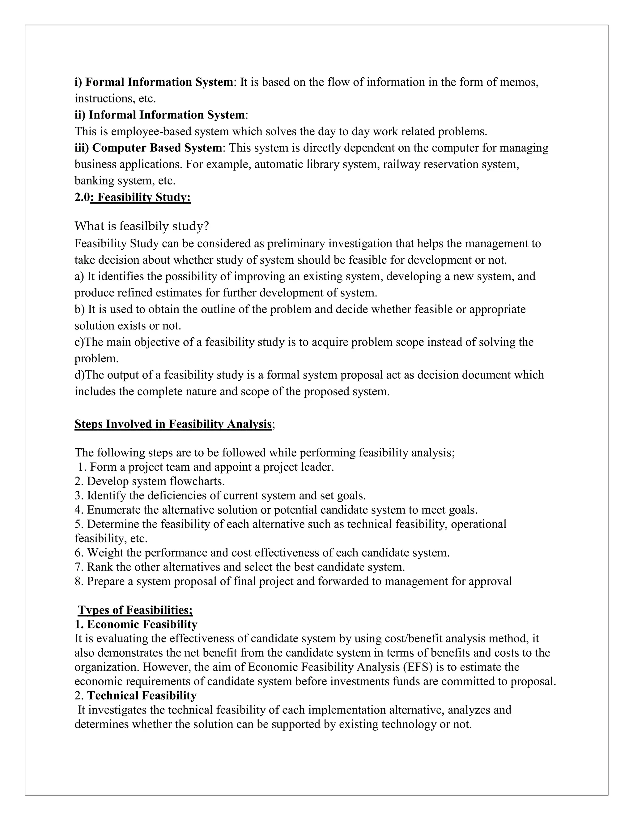 i) Formal Information System: It is based on the flow of information in the form of memos,
instructions, etc.
ii) Informal Information System:
This is employee-based system which solves the day to day work related problems.
iii) Computer Based System: This system is directly dependent on the computer for managing
business applications. For example, automatic library system, railway reservation system,
banking system, etc.
2.0: Feasibility Study:
What is feasilbily study?
Feasibility Study can be considered as preliminary investigation that helps the management to
take decision about whether study of system should be feasible for development or not.
a) It identifies the possibility of improving an existing system, developing a new system, and
produce refined estimates for further development of system.
b) It is used to obtain the outline of the problem and decide whether feasible or appropriate
solution exists or not.
c)The main objective of a feasibility study is to acquire problem scope instead of solving the
problem.
d)The output of a feasibility study is a formal system proposal act as decision document which
includes the complete nature and scope of the proposed system.
Steps Involved in Feasibility Analysis;
The following steps are to be followed while performing feasibility analysis;
1. Form a project team and appoint a project leader.
2. Develop system flowcharts.
3. Identify the deficiencies of current system and set goals.
4. Enumerate the alternative solution or potential candidate system to meet goals.
5. Determine the feasibility of each alternative such as technical feasibility, operational
feasibility, etc.
6. Weight the performance and cost effectiveness of each candidate system.
7. Rank the other alternatives and select the best candidate system.
8. Prepare a system proposal of final project and forwarded to management for approval
Types of Feasibilities;
1. Economic Feasibility
It is evaluating the effectiveness of candidate system by using cost/benefit analysis method, it
also demonstrates the net benefit from the candidate system in terms of benefits and costs to the
organization. However, the aim of Economic Feasibility Analysis (EFS) is to estimate the
economic requirements of candidate system before investments funds are committed to proposal.
2. Technical Feasibility
It investigates the technical feasibility of each implementation alternative, analyzes and
determines whether the solution can be supported by existing technology or not.
 