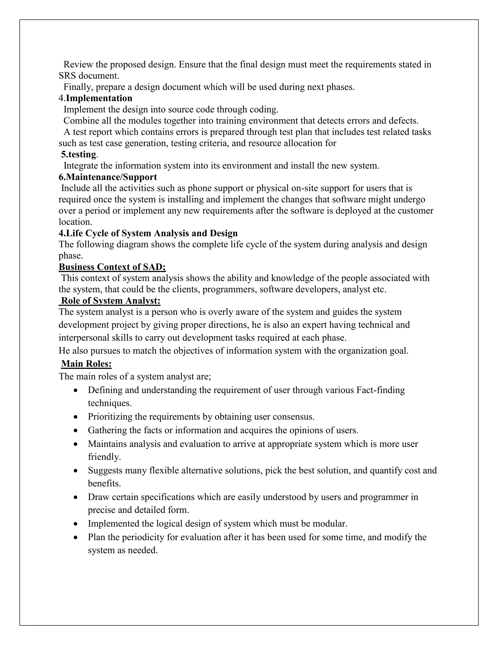 Review the proposed design. Ensure that the final design must meet the requirements stated in
SRS document.
Finally, prepare a design document which will be used during next phases.
4.Implementation
Implement the design into source code through coding.
Combine all the modules together into training environment that detects errors and defects.
A test report which contains errors is prepared through test plan that includes test related tasks
such as test case generation, testing criteria, and resource allocation for
5.testing.
Integrate the information system into its environment and install the new system.
6.Maintenance/Support
Include all the activities such as phone support or physical on-site support for users that is
required once the system is installing and implement the changes that software might undergo
over a period or implement any new requirements after the software is deployed at the customer
location.
4.Life Cycle of System Analysis and Design
The following diagram shows the complete life cycle of the system during analysis and design
phase.
Business Context of SAD;
This context of system analysis shows the ability and knowledge of the people associated with
the system, that could be the clients, programmers, software developers, analyst etc.
Role of System Analyst:
The system analyst is a person who is overly aware of the system and guides the system
development project by giving proper directions, he is also an expert having technical and
interpersonal skills to carry out development tasks required at each phase.
He also pursues to match the objectives of information system with the organization goal.
Main Roles:
The main roles of a system analyst are;
 Defining and understanding the requirement of user through various Fact-finding
techniques.
 Prioritizing the requirements by obtaining user consensus.
 Gathering the facts or information and acquires the opinions of users.
 Maintains analysis and evaluation to arrive at appropriate system which is more user
friendly.
 Suggests many flexible alternative solutions, pick the best solution, and quantify cost and
benefits.
 Draw certain specifications which are easily understood by users and programmer in
precise and detailed form.
 Implemented the logical design of system which must be modular.
 Plan the periodicity for evaluation after it has been used for some time, and modify the
system as needed.
 