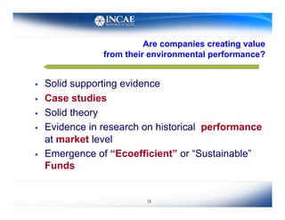 Are companies creating value
                 from their environmental performance?


    Solid supporting evidence
    Case studies
    Solid theory
    Evidence in research on historical performance
     at market level
    Emergence of “Ecoefficient” or “Sustainable”
     Funds


                           12
 