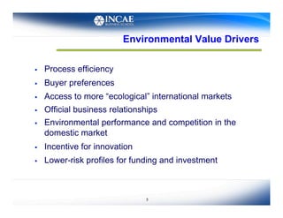 Environmental Value Drivers

    Process efficiency
    Buyer preferences
    Access to more “ecological” international markets
    Official business relationships
    Environmental performance and competition in the
     domestic market
    Incentive for innovation
    Lower-risk profiles for funding and investment



                                3
 