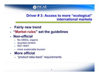 Driver # 3: Access to more “ecological”
                                   international markets

     Fairly new trend
    “Market rules” set the guidelines
    Non-official
         No GMOs, organic
         recycled content
         ISO 14001
         more sustainable tourism
    More official
         “product take-back” requirements



                                     6
 