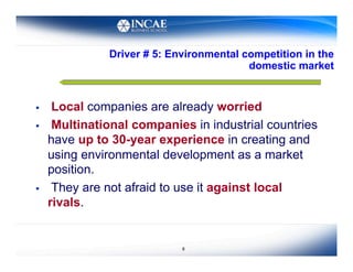 Driver # 5: Environmental competition in the
                                          domestic market


     Local companies are already worried
     Multinational companies in industrial countries
     have up to 30-year experience in creating and
     using environmental development as a market
     position.
     They are not afraid to use it against local
     rivals.


                             8
 