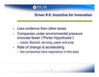 Driver # 6: Incentive for Innovation


    Less evidence than other areas
    Companies under environmental pressure
     innovate faster (“Porter Hypothesis”)
         cases: Bacardi, de-icing, paper and pulp
    Rate of change is accelerating
         few companies have experience in this area




                                 9
 