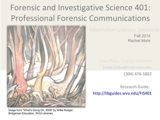 Forensic and Investigative Science 401: 
Professional Forensic Communications 
Linda Blake, Science Librarian 
Linda.blake@mail.wvu.edu 
(304) 476-5802 
Research Guide: 
http://libguides.wvu.edu/FIS401 
Image from "What's Going On, 2009" by Willie Rodger; 
Bridgeman Education, WVU Libraries 
Information Literacy Sessions 
Fall 2014 
Rachel Mohr 
 