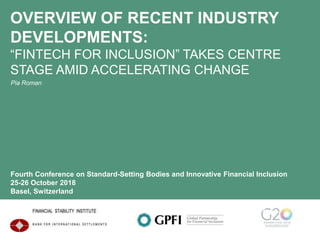 OVERVIEW OF RECENT INDUSTRY
DEVELOPMENTS:
“FINTECH FOR INCLUSION” TAKES CENTRE
STAGE AMID ACCELERATING CHANGE
Pia Roman
Fourth Conference on Standard-Setting Bodies and Innovative Financial Inclusion
25-26 October 2018
Basel, Switzerland
 