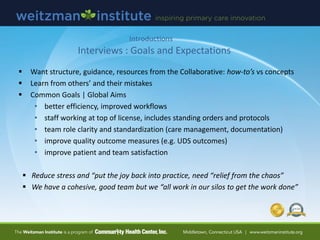 Interviews : Goals and Expectations
 Want structure, guidance, resources from the Collaborative: how-to’s vs concepts
 Learn from others’ and their mistakes
 Common Goals | Global Aims
• better efficiency, improved workflows
• staff working at top of license, includes standing orders and protocols
• team role clarity and standardization (care management, documentation)
• improve quality outcome measures (e.g. UDS outcomes)
• improve patient and team satisfaction
 Reduce stress and “put the joy back into practice, need “relief from the chaos”
 We have a cohesive, good team but we “all work in our silos to get the work done”
Introductions
 