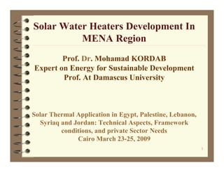 Solar Water Heaters Development In
          MENA Region
        Prof. Dr. Mohamad KORDAB
Expert on Energy for Sustainable Development
        Prof. At Damascus University



Solar Thermal Application in Egypt, Palestine, Lebanon,
   Syriaq and Jordan: Technical Aspects, Framework
          conditions, and private Sector Needs
               Cairo March 23-25, 2009
                                                          1
 