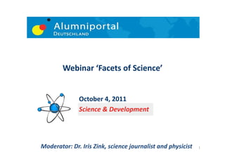 Webinar	
  ‘Facets	
  of	
  Science’	
  


                    October	
  4,	
  2011	
  	
  	
  	
  	
  	
  	
  	
  
                    Science	
  &	
  Development	
  




Moderator:	
  Dr.	
  Iris	
  Zink,	
  science	
  journalist	
  and	
  physicist	
     1	
  
 
