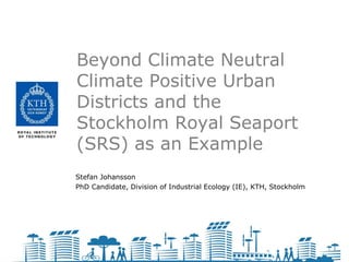 Beyond Climate Neutral
Climate Positive Urban
Districts and the
Stockholm Royal Seaport
(SRS) as an Example
Stefan Johansson
PhD Candidate, Division of Industrial Ecology (IE), KTH, Stockholm
 