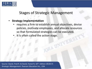 Stages of Strategic Management
• Strategy Implementation
• requires a firm to establish annual objectives, devise
policies, motivate employees, and allocate resources
so that formulated strategies can be executed.
• It is often called the action stage.
Source: David, Fred R. & David, Forest R, 16th. Edition (©2017)
Strategic Management. Pearson Education Inc., USA 12
 