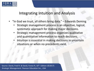 Integrating Intuition and Analysis
• “In God we trust, all others bring data.” – Edwards Deming
• Strategic management process is an objective, logical,
systematic approach for making major decisions.
• Strategic management process organizes qualitative
and quantitative information to reach decisions.
• Intuition is essential in making decisions in uncertain
situations or when no precedents exist.
Source: David, Fred R. & David, Forest R, 16th. Edition (©2017)
Strategic Management. Pearson Education Inc., USA 14
 