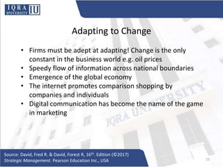 Adapting to Change
• Firms must be adept at adapting! Change is the only
constant in the business world e.g. oil prices
• Speedy flow of information across national boundaries
• Emergence of the global economy
• The internet promotes comparison shopping by
companies and individuals
• Digital communication has become the name of the game
in marketing
Source: David, Fred R. & David, Forest R, 16th. Edition (©2017)
Strategic Management. Pearson Education Inc., USA 15
 