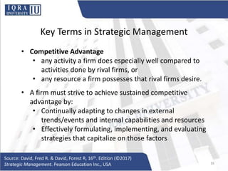 Key Terms in Strategic Management
• Competitive Advantage
• any activity a firm does especially well compared to
activities done by rival firms, or
• any resource a firm possesses that rival firms desire.
• A firm must strive to achieve sustained competitive
advantage by:
• Continually adapting to changes in external
trends/events and internal capabilities and resources
• Effectively formulating, implementing, and evaluating
strategies that capitalize on those factors
Source: David, Fred R. & David, Forest R, 16th. Edition (©2017)
Strategic Management. Pearson Education Inc., USA 16
 