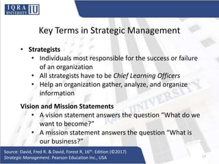 Key Terms in Strategic Management
• Strategists
• Individuals most responsible for the success or failure
of an organization
• All strategists have to be Chief Learning Officers
• Help an organization gather, analyze, and organize
information
Vision and Mission Statements
• A vision statement answers the question “What do we
want to become?”
• A mission statement answers the question “What is
our business?”
Source: David, Fred R. & David, Forest R, 16th. Edition (©2017)
Strategic Management. Pearson Education Inc., USA 17
 