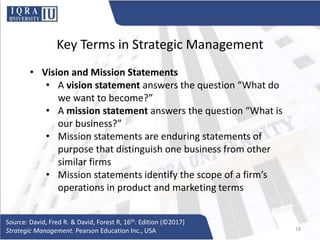 Key Terms in Strategic Management
• Vision and Mission Statements
• A vision statement answers the question “What do
we want to become?”
• A mission statement answers the question “What is
our business?”
• Mission statements are enduring statements of
purpose that distinguish one business from other
similar firms
• Mission statements identify the scope of a firm’s
operations in product and marketing terms
Source: David, Fred R. & David, Forest R, 16th. Edition (©2017)
Strategic Management. Pearson Education Inc., USA 18
 