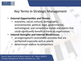 Key Terms in Strategic Management
• External Opportunities and Threats
• economic, social, cultural, demographic,
environmental, political, legal, governmental,
technological, and competitive trends and events that
could significantly benefit or harm an organization
• Internal Strengths and Internal Weaknesses
• an organization’s controllable activities that are
performed especially well or poorly
• determined relative to competitors
Source: David, Fred R. & David, Forest R, 16th. Edition (©2017)
Strategic Management. Pearson Education Inc., USA 19
 