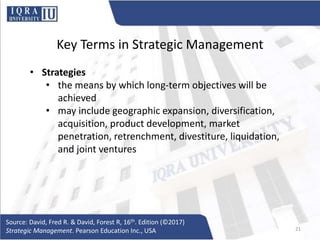 Key Terms in Strategic Management
• Strategies
• the means by which long-term objectives will be
achieved
• may include geographic expansion, diversification,
acquisition, product development, market
penetration, retrenchment, divestiture, liquidation,
and joint ventures
Source: David, Fred R. & David, Forest R, 16th. Edition (©2017)
Strategic Management. Pearson Education Inc., USA 21
 