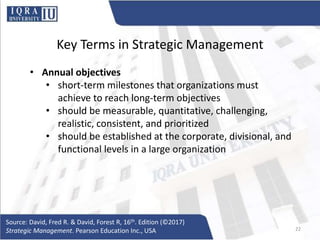Key Terms in Strategic Management
• Annual objectives
• short-term milestones that organizations must
achieve to reach long-term objectives
• should be measurable, quantitative, challenging,
realistic, consistent, and prioritized
• should be established at the corporate, divisional, and
functional levels in a large organization
Source: David, Fred R. & David, Forest R, 16th. Edition (©2017)
Strategic Management. Pearson Education Inc., USA 22
 