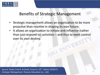 Benefits of Strategic Management
• Strategic management allows an organization to be more
proactive than reactive in shaping its own future;
• It allows an organization to initiate and influence (rather
than just respond to) activities – and thus to exert control
over its own destiny.
Source: David, Fred R. & David, Forest R, 16th. Edition (©2017)
Strategic Management. Pearson Education Inc., USA 23
 