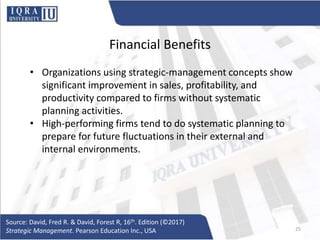 Financial Benefits
• Organizations using strategic-management concepts show
significant improvement in sales, profitability, and
productivity compared to firms without systematic
planning activities.
• High-performing firms tend to do systematic planning to
prepare for future fluctuations in their external and
internal environments.
Source: David, Fred R. & David, Forest R, 16th. Edition (©2017)
Strategic Management. Pearson Education Inc., USA 25
 