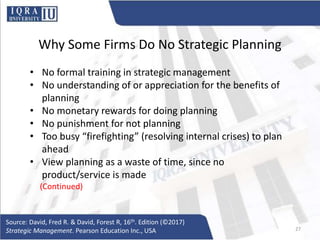 Why Some Firms Do No Strategic Planning
• No formal training in strategic management
• No understanding of or appreciation for the benefits of
planning
• No monetary rewards for doing planning
• No punishment for not planning
• Too busy “firefighting” (resolving internal crises) to plan
ahead
• View planning as a waste of time, since no
product/service is made
(Continued)
Source: David, Fred R. & David, Forest R, 16th. Edition (©2017)
Strategic Management. Pearson Education Inc., USA 27
 