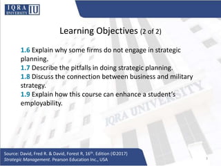 Learning Objectives (2 of 2)
1.6 Explain why some firms do not engage in strategic
planning.
1.7 Describe the pitfalls in doing strategic planning.
1.8 Discuss the connection between business and military
strategy.
1.9 Explain how this course can enhance a student’s
employability.
Source: David, Fred R. & David, Forest R, 16th. Edition (©2017)
Strategic Management. Pearson Education Inc., USA 3
 