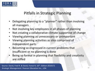 Pitfalls in Strategic Planning
• Delegating planning to a “planner” rather than involving
all managers
• Not involving key employees in all phases of planning
• Not creating a collaborative climate supportive of change
• Viewing planning as unnecessary or unimportant
• Viewing planning activities as silos comprised of
independent parts
• Becoming so engrossed in current problems that
insufficient or no planning is done
• Being so formal in planning that flexibility and creativity
are stifled
Source: David, Fred R. & David, Forest R, 16th. Edition (©2017)
Strategic Management. Pearson Education Inc., USA 30
 