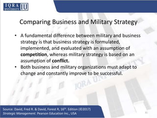 Comparing Business and Military Strategy
• A fundamental difference between military and business
strategy is that business strategy is formulated,
implemented, and evaluated with an assumption of
competition, whereas military strategy is based on an
assumption of conflict.
• Both business and military organizations must adapt to
change and constantly improve to be successful.
Source: David, Fred R. & David, Forest R, 16th. Edition (©2017)
Strategic Management. Pearson Education Inc., USA 31
 