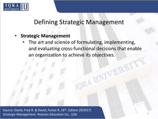 Defining Strategic Management
• Strategic Management
• The art and science of formulating, implementing,
and evaluating cross-functional decisions that enable
an organization to achieve its objectives.
Source: David, Fred R. & David, Forest R, 16th. Edition (©2017)
Strategic Management. Pearson Education Inc., USA 4
 