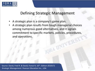 Defining Strategic Management
• A strategic plan is a company’s game plan.
• A strategic plan results from tough managerial choices
among numerous good alternatives, and it signals
commitment to specific markets, policies, procedures,
and operations.
Source: David, Fred R. & David, Forest R, 16th. Edition (©2017)
Strategic Management. Pearson Education Inc., USA 6
 