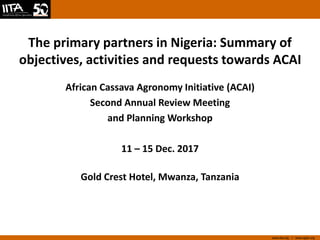 www.iita.org I www.cgiar.org
The primary partners in Nigeria: Summary of
objectives, activities and requests towards ACAI
African Cassava Agronomy Initiative (ACAI)
Second Annual Review Meeting
and Planning Workshop
11 – 15 Dec. 2017
Gold Crest Hotel, Mwanza, Tanzania
 