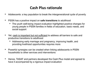 • Adolescents: a key population to break the intergenerational cycle of poverty
• PSSN has a positive impact on safe transitions to adulthood
• The youth well-being impact evaluation highlighted positive changes for
young people in PSSN families in fields of education, basic needs, and
social support
• Yet, cash is important but not sufficient to address all barriers to safe and
productive transitions to adulthood
• Addressing early marriage and pregnancy, improving health, and
providing livelihood opportunities requires more
• Powerful synergies can be created when linking adolescents in PSSN
households to other services and interventions
• Hence, TASAF and partners developed the Cash Plus model and agreed to
have it accompanied by a rigorous impact evaluation
Cash Plus rationale
 