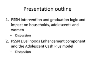 Presentation outline
1. PSSN intervention and graduation logic and
impact on households, adolescents and
women
– Discussion
2. PSSN Livelihoods Enhancement component
and the Adolescent Cash Plus model
– Discussion
 