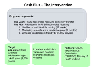Target
population: Male
& female
adolescents aged
14-19 years (1,500
youth)
Location: 4 districts in
Tanzania’s Southern
Highlands region (65
villages)
Partners: TASAF,
Tanzania AIDS
Commission
(TACAIDS), Ministry of
Health UNICEF
Program components:
The Cash: PSSN households receiving bi-monthly transfer
The Plus: Adolescents in PSSN households receiving
1. Livelihoods and life skills training (12 weeks)
2. Mentoring, referrals and a productive grant (9 months)
3. Linkages to adolescent friendly SRH, HIV services
Cash Plus – The Intervention
 