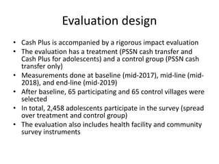 Evaluation design
• Cash Plus is accompanied by a rigorous impact evaluation
• The evaluation has a treatment (PSSN cash transfer and
Cash Plus for adolescents) and a control group (PSSN cash
transfer only)
• Measurements done at baseline (mid-2017), mid-line (mid-
2018), and end-line (mid-2019)
• After baseline, 65 participating and 65 control villages were
selected
• In total, 2,458 adolescents participate in the survey (spread
over treatment and control group)
• The evaluation also includes health facility and community
survey instruments
 