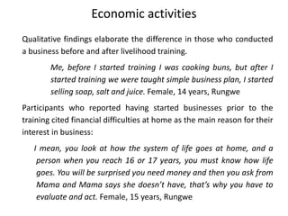 Economic activities
Qualitative findings elaborate the difference in those who conducted
a business before and after livelihood training.
Me, before I started training I was cooking buns, but after I
started training we were taught simple business plan, I started
selling soap, salt and juice. Female, 14 years, Rungwe
Participants who reported having started businesses prior to the
training cited financial difficulties at home as the main reason for their
interest in business:
I mean, you look at how the system of life goes at home, and a
person when you reach 16 or 17 years, you must know how life
goes. You will be surprised you need money and then you ask from
Mama and Mama says she doesn’t have, that’s why you have to
evaluate and act. Female, 15 years, Rungwe
 