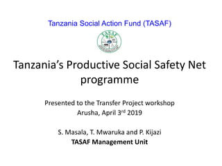 Tanzania Social Action Fund (TASAF)
Tanzania’s Productive Social Safety Net
programme
Presented to the Transfer Project workshop
Arusha, April 3rd 2019
S. Masala, T. Mwaruka and P. Kijazi
TASAF Management Unit
 