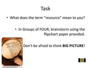 Task
• What does the term “resource” mean to you?
• In Groups of FOUR, brainstorm using the
flipchart paper provided.
• Don’t be afraid to think BIG PICTURE!
 