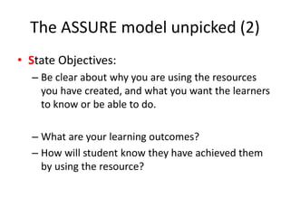 The ASSURE model unpicked (2)
• State Objectives:
– Be clear about why you are using the resources
you have created, and what you want the learners
to know or be able to do.
– What are your learning outcomes?
– How will student know they have achieved them
by using the resource?
 