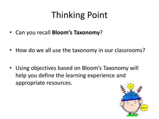 Thinking Point
• Can you recall Bloom’s Taxonomy?
• How do we all use the taxonomy in our classrooms?
• Using objectives based on Bloom’s Taxonomy will
help you define the learning experience and
appropriate resources.
 