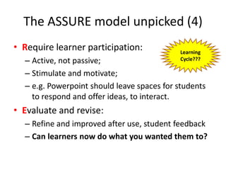 • Require learner participation:
– Active, not passive;
– Stimulate and motivate;
– e.g. Powerpoint should leave spaces for students
to respond and offer ideas, to interact.
• Evaluate and revise:
– Refine and improved after use, student feedback
– Can learners now do what you wanted them to?
The ASSURE model unpicked (4)
Learning
Cycle???
 