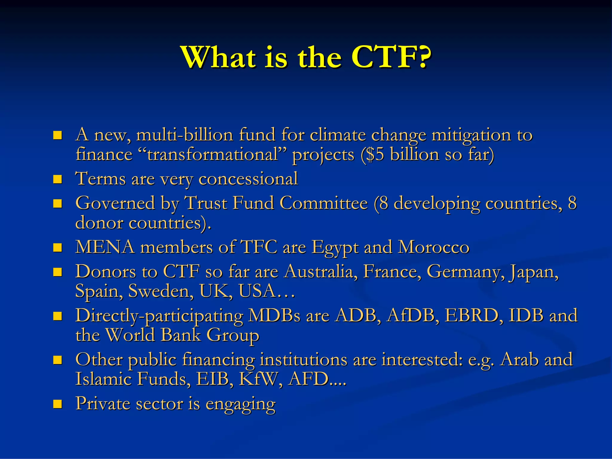 What is the CTF?

A new, multi-billion fund for climate change mitigation to
finance “transformational” projects ($5 billion so far)
Terms are very concessional
Governed by Trust Fund Committee (8 developing countries, 8
donor countries).
MENA members of TFC are Egypt and Morocco
Donors to CTF so far are Australia, France, Germany, Japan,
Spain, Sweden, UK, USA…
Directly-participating MDBs are ADB, AfDB, EBRD, IDB and
the World Bank Group
Other public financing institutions are interested: e.g. Arab and
Islamic Funds, EIB, KfW, AFD....
Private sector is engaging
 