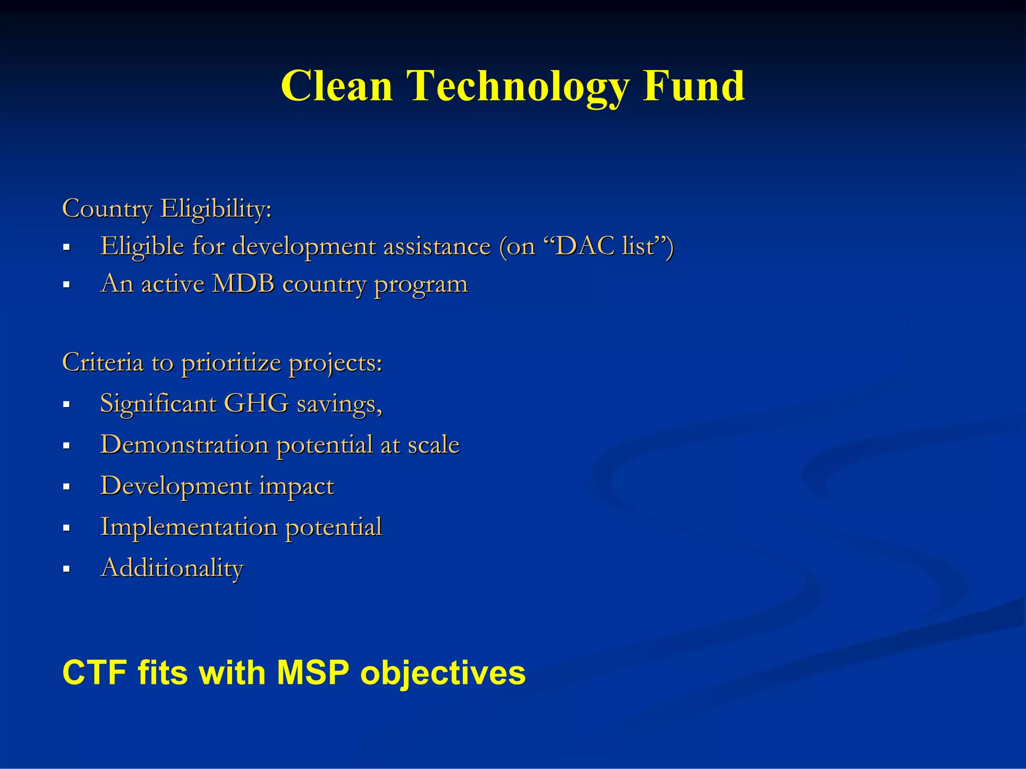 Clean Technology Fund

Country Eligibility:
  Eligible for development assistance (on “DAC list”)
  An active MDB country program

Criteria to prioritize projects:
   Significant GHG savings,
   Demonstration potential at scale
   Development impact
   Implementation potential
   Additionality


CTF fits with MSP objectives
 